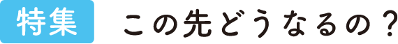 特集 [シーン別] この先どうなるの？