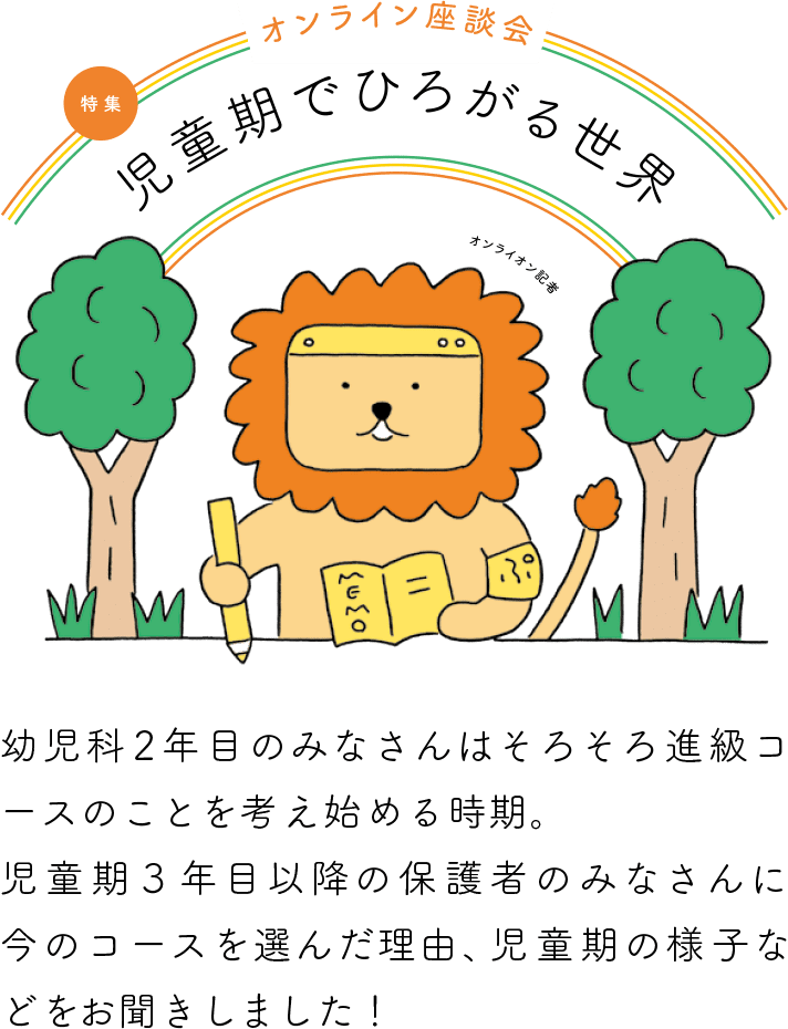 【特集】オンライン座談会　児童期でひろがる世界　幼児科2年目のみなさんはそろそろ進級コースのことを考え始める時期。児童期3年目以降の保護者のみなさんに今のコースを選んだ理由、児童期の様子などをお聞きしました！