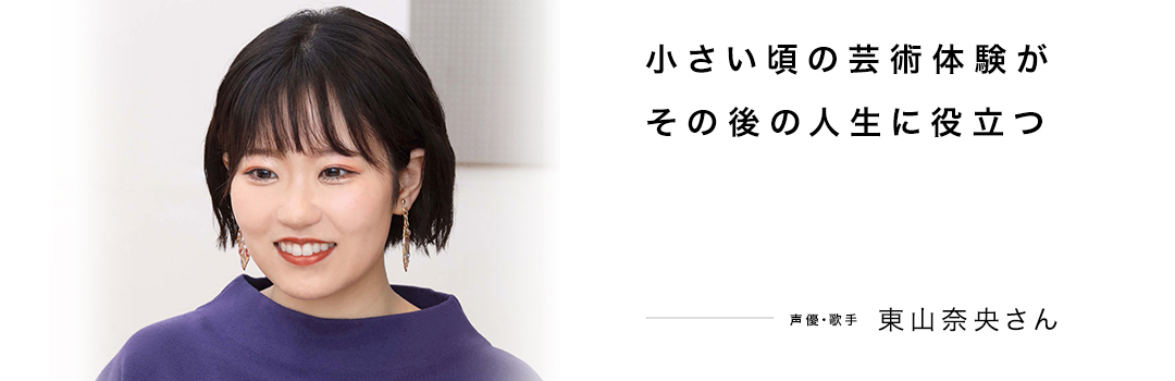 小さい頃の芸術体験がその後の人生に役立つ ― 東山奈央さん