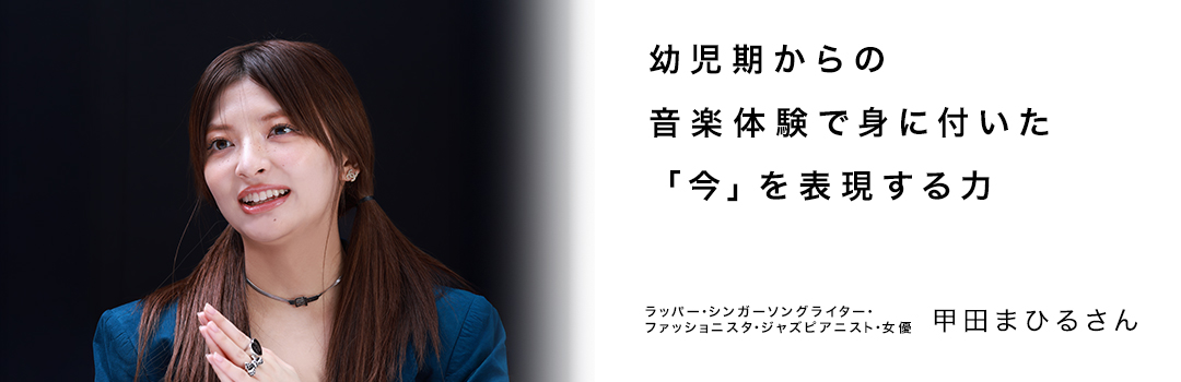 幼児期からの音楽体験で身に付いた「今」を表現する力 ― 甲田まひるさん